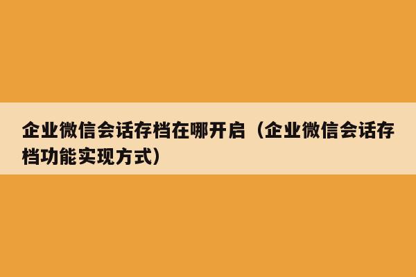 企业微信会话存档在哪开启（企业微信会话存档功能实现方式）