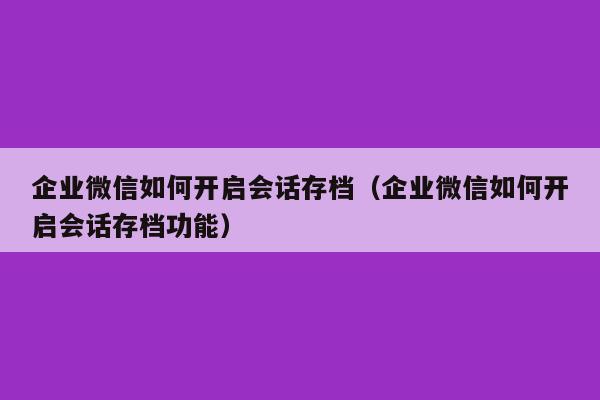 企业微信如何开启会话存档（企业微信如何开启会话存档功能）