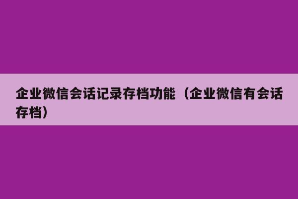 企业微信会话记录存档功能（企业微信有会话存档）