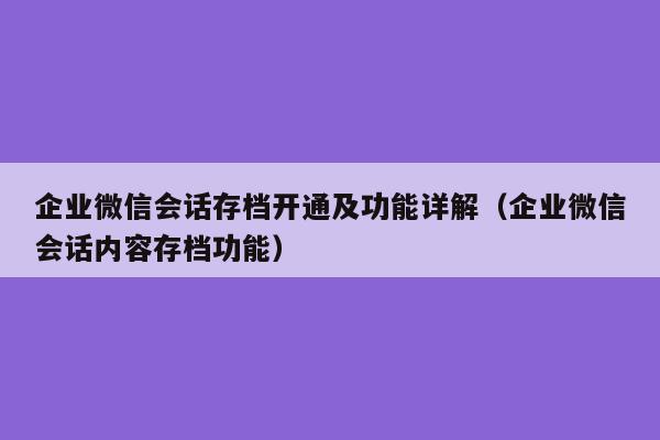 企业微信会话存档开通及功能详解（企业微信会话内容存档功能）