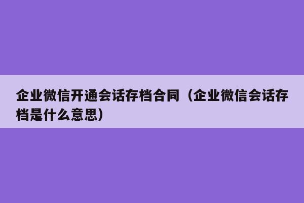 企业微信开通会话存档合同（企业微信会话存档是什么意思）