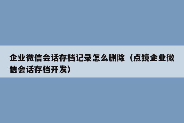 企业微信会话存档记录怎么删除（点镜企业微信会话存档开发）