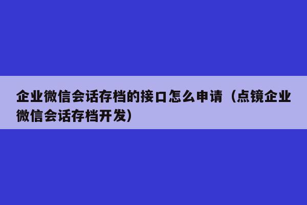 企业微信会话存档的接口怎么申请（点镜企业微信会话存档开发）