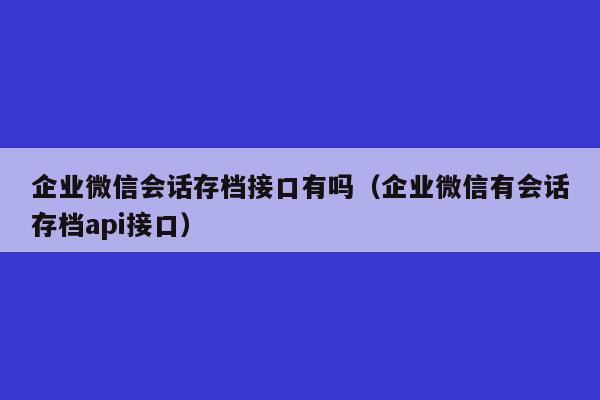 企业微信会话存档接口有吗（企业微信有会话存档api接口）