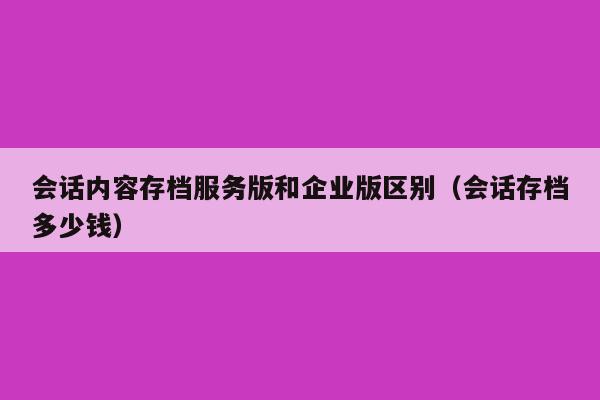 会话内容存档服务版和企业版区别（会话存档多少钱）