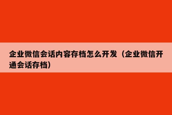 企业微信会话内容存档怎么开发（企业微信开通会话存档）