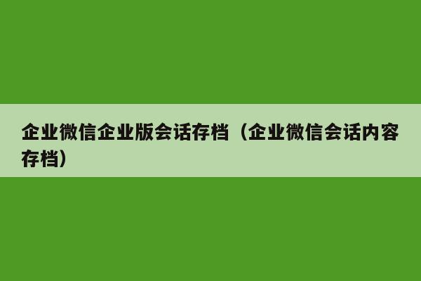 企业微信企业版会话存档（企业微信会话内容存档）