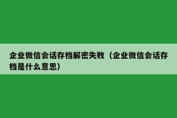 企业微信会话存档解密失败（企业微信会话存档是什么意思）