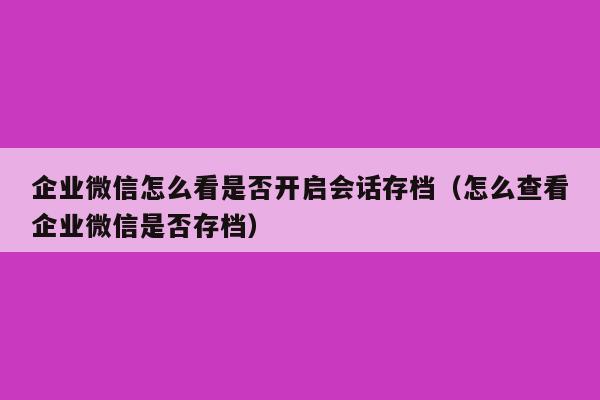 企业微信怎么看是否开启会话存档（怎么查看企业微信是否存档）