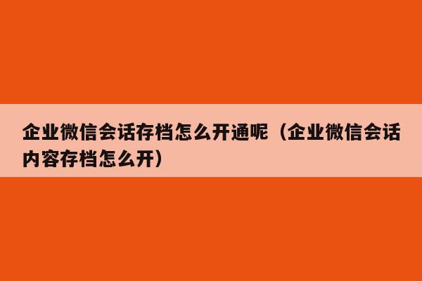 企业微信会话存档怎么开通呢（企业微信会话内容存档怎么开）