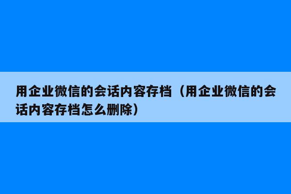 用企业微信的会话内容存档（用企业微信的会话内容存档怎么删除）