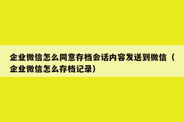 企业微信怎么同意存档会话内容发送到微信（企业微信怎么存档记录）