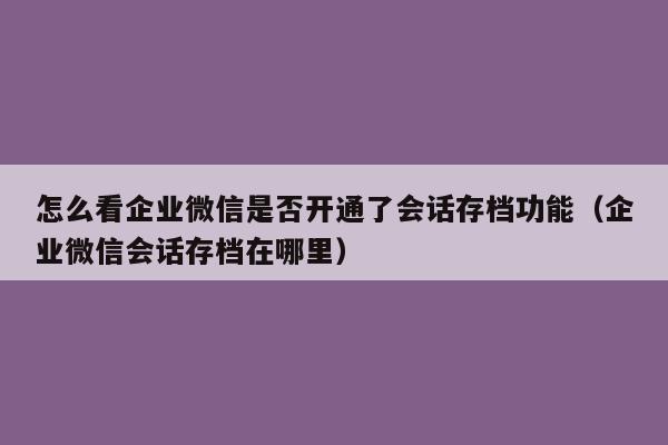 怎么看企业微信是否开通了会话存档功能（企业微信会话存档在哪里）