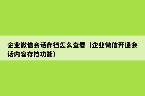 企业微信会话存档怎么查看（企业微信开通会话内容存档功能）