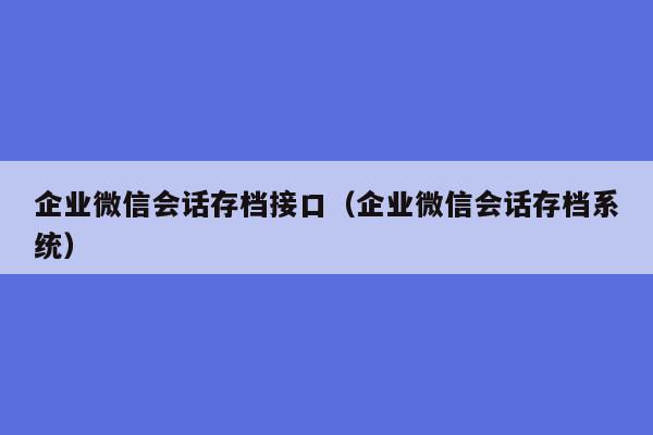 企业微信会话存档接口（企业微信会话存档系统）