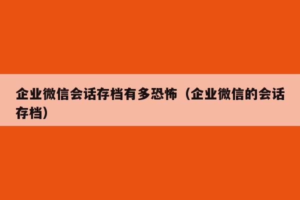 企业微信会话存档有多恐怖（企业微信的会话存档）