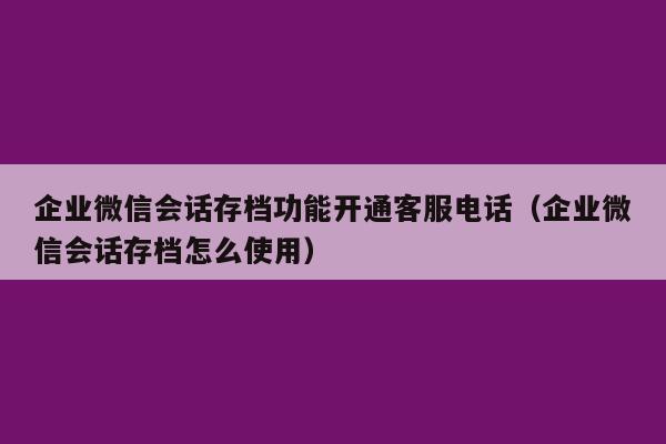 企业微信会话存档功能开通客服电话（企业微信会话存档怎么使用）