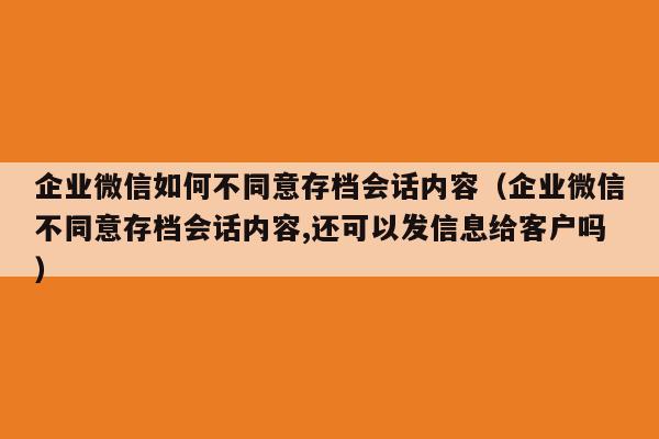 企业微信如何不同意存档会话内容（企业微信不同意存档会话内容,还可以发信息给客户吗）