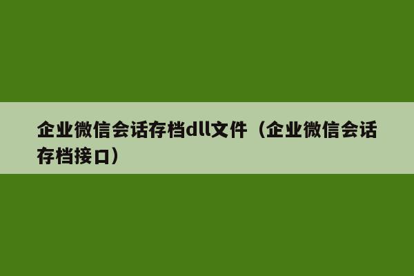 企业微信会话存档dll文件（企业微信会话存档接口）