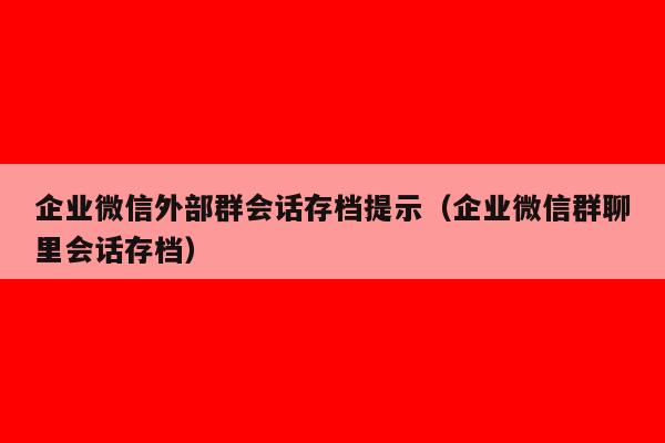 企业微信外部群会话存档提示（企业微信群聊里会话存档）