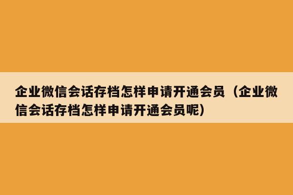 企业微信会话存档怎样申请开通会员（企业微信会话存档怎样申请开通会员呢）