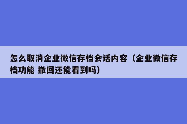 怎么取消企业微信存档会话内容（企业微信存档功能 撤回还能看到吗）