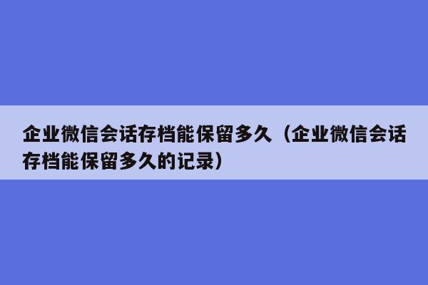 企业微信会话存档能保留多久（企业微信会话存档能保留多久的记录）