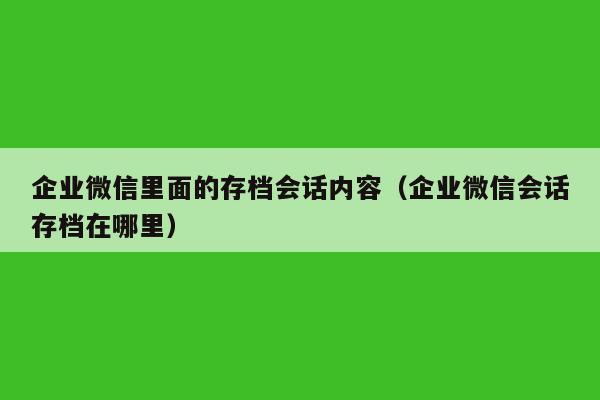 企业微信里面的存档会话内容（企业微信会话存档在哪里）