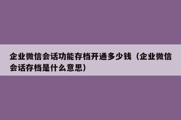 企业微信会话功能存档开通多少钱（企业微信会话存档是什么意思）