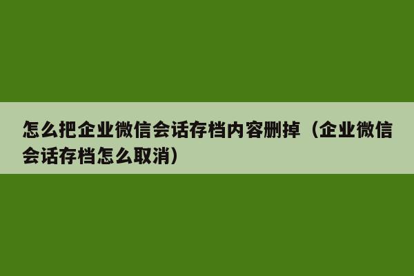 怎么把企业微信会话存档内容删掉（企业微信会话存档怎么取消）