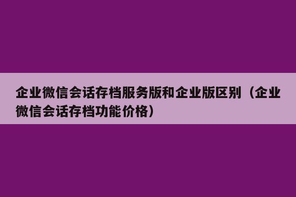 企业微信会话存档服务版和企业版区别（企业微信会话存档功能价格）