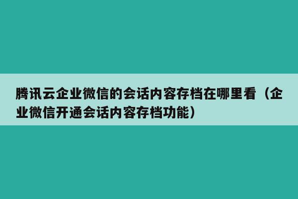 腾讯云企业微信的会话内容存档在哪里看（企业微信开通会话内容存档功能）