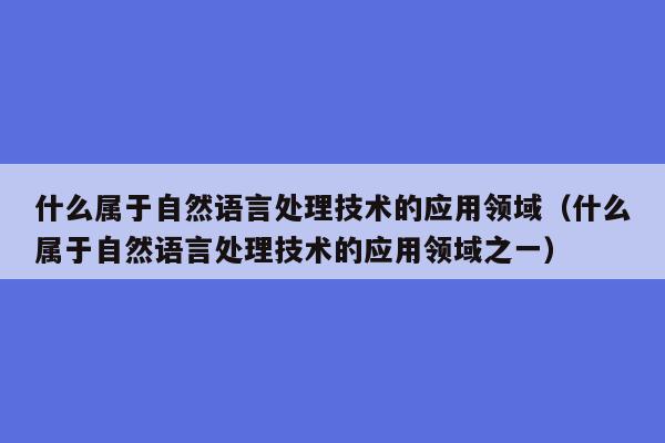 什么属于自然语言处理技术的应用领域（什么属于自然语言处理技术的应用领域之一）