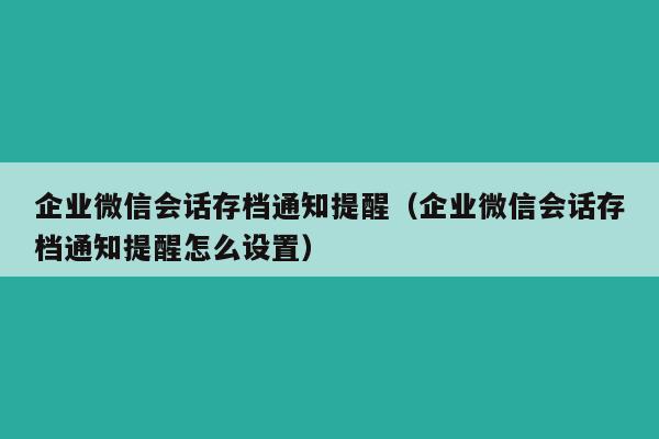 企业微信会话存档通知提醒（企业微信会话存档通知提醒怎么设置）