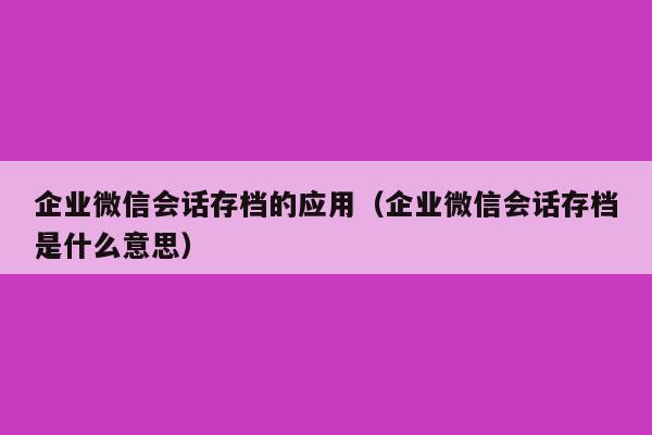 企业微信会话存档的应用（企业微信会话存档是什么意思）