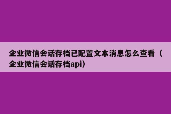 企业微信会话存档已配置文本消息怎么查看（企业微信会话存档api）