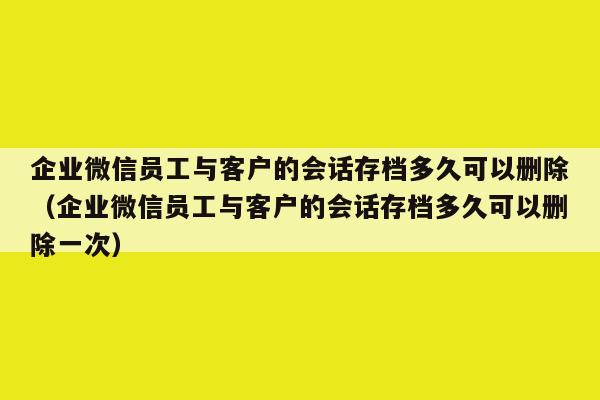 企业微信员工与客户的会话存档多久可以删除（企业微信员工与客户的会话存档多久可以删除一次）