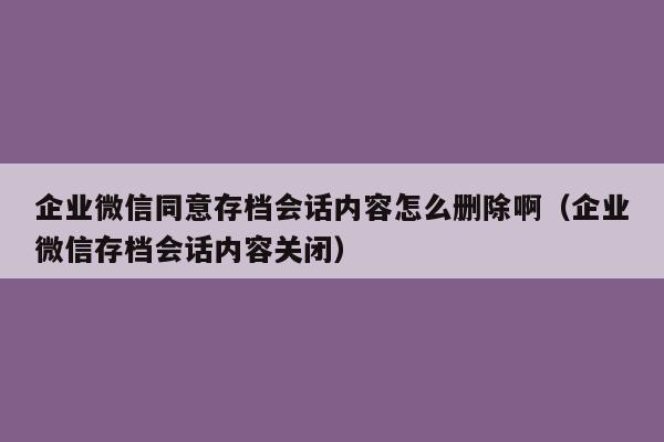 企业微信同意存档会话内容怎么删除啊（企业微信存档会话内容关闭）