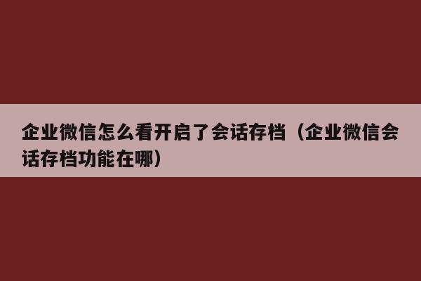 企业微信怎么看开启了会话存档（企业微信会话存档功能在哪）