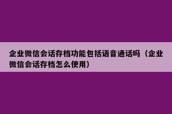 企业微信会话存档功能包括语音通话吗（企业微信会话存档怎么使用）