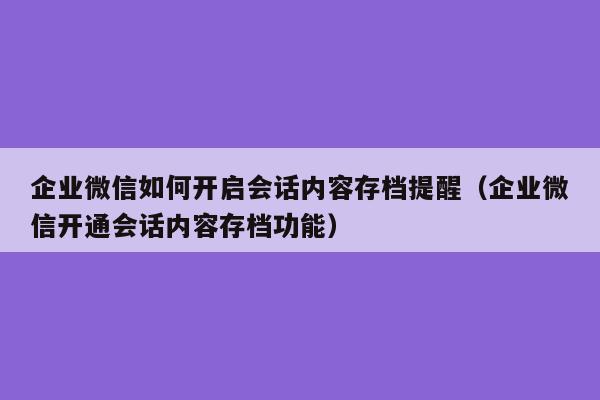 企业微信如何开启会话内容存档提醒（企业微信开通会话内容存档功能）