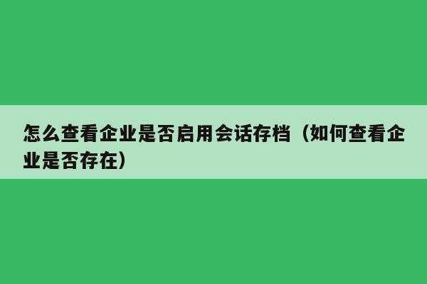 怎么查看企业是否启用会话存档（如何查看企业是否存在）