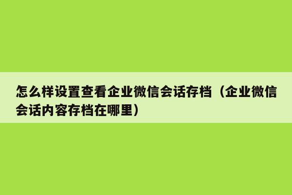 怎么样设置查看企业微信会话存档（企业微信会话内容存档在哪里）