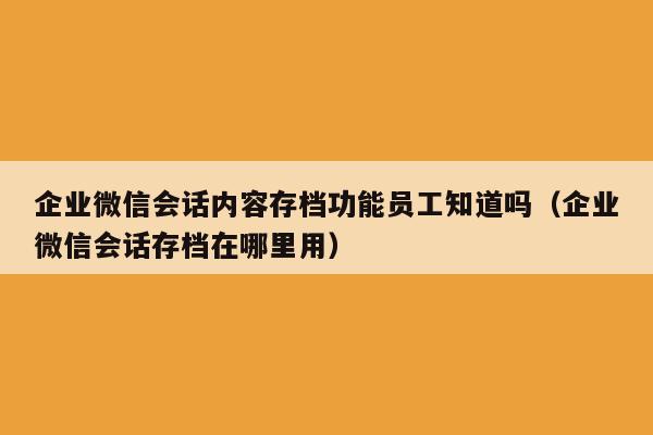 企业微信会话内容存档功能员工知道吗（企业微信会话存档在哪里用）