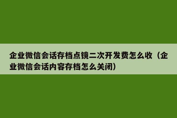 企业微信会话存档点镜二次开发费怎么收（企业微信会话内容存档怎么关闭）