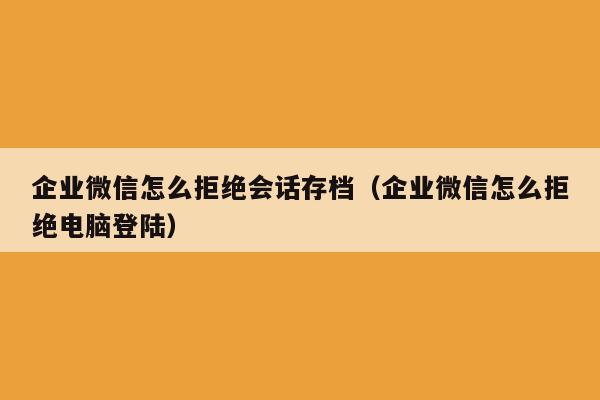 企业微信怎么拒绝会话存档（企业微信怎么拒绝电脑登陆）