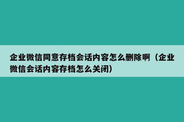 企业微信同意存档会话内容怎么删除啊（企业微信会话内容存档怎么关闭）