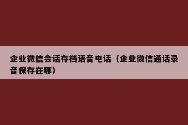 企业微信会话存档语音电话（企业微信通话录音保存在哪）