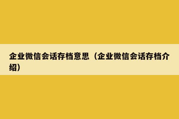 企业微信会话存档意思（企业微信会话存档介绍）