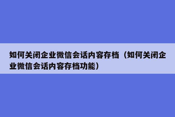 如何关闭企业微信会话内容存档（如何关闭企业微信会话内容存档功能）